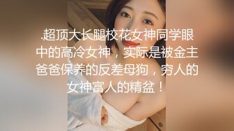 .超顶大长腿校花女神同学眼中的高冷女神，实际是被金主爸爸保养的反差母狗，穷人的女神富人的精盆！