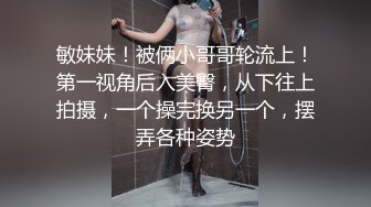 敏妹妹！被俩小哥哥轮流上！第一视角后入美臀，从下往上拍摄，一个操完换另一个，摆弄各种姿势