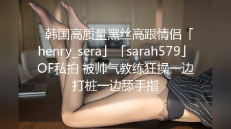 ✨韩国高质量黑丝高跟情侣「henry_sera」「sarah579」OF私拍 被帅气教练狂操一边打桩一边舔手指