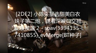 [2DF2] 小陈头星选甜美白衣妹子第二炮，跪着深喉口交翘屁股摸逼 2 - soav(3394135-7410855)_evMerge[BT种子]