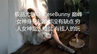 极品尤物ChineseBunny 巅峰女神身材和脸都没有缺点 穷人女神富人精盆 有钱人的玩物