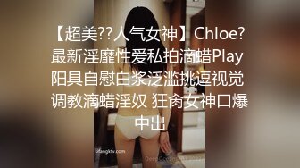 【超美??人气女神】Chloe? 最新淫靡性爱私拍滴蜡Play 阳具自慰白浆泛滥挑逗视觉 调教滴蜡淫奴 狂肏女神口爆中出