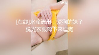 [在线]水滴流出：爱狗的妹子脱光衣服蹲下来逗狗