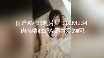 国产AV 91制片厂 91CM234 肉感精油SPA 酒井爱的啊!