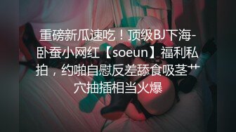 重磅新瓜速吃！顶级BJ下海-卧蚕小网红【soeun】福利私拍，约啪自慰反差舔食吸茎艹穴抽插相当火爆