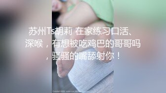 苏州Ts胡莉 在家练习口活、深喉，有想被吃鸡巴的哥哥吗，骚骚的嘴舔射你！