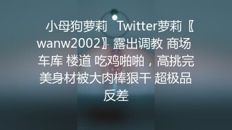 ✿小母狗萝莉✿Twitter萝莉〖wanw2002〗露出调教 商场 车库 楼道 吃鸡啪啪，高挑完美身材被大肉棒狠干 超极品反差