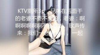 KTV厕所3p，兄弟在后面干的老婆不要不要的，老婆：啊啊啊啊啊啊不不要啦。歌声传来：我们一起学猫叫， 一起喵喵喵！