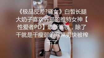 《极品反差?骚女》白皙长腿大奶子喜欢养猫的推特女神【性爱者PD】最新解锁，除了干就是干瘦弱的弯屌男快被榨干了