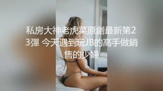 私房大神老虎菜原創最新第23彈 今天遇到玩JB的高手做銷售的少婦