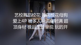  艺校舞蹈校花 舞院校花母狗爱上4P 被多人轮流肏射满 超顶身材 极品玉足呈现 玩的开