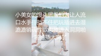 小美女的馒头屄看的太让人流口水手指挡不住把玩插进去湿漉漉销魂性欲肉棒进入洞洞啪啪抽插太爽了