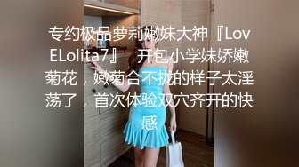 专约极品萝莉嫩妹大神『LovELolita7』✿开包小学妹娇嫩菊花，嫩菊合不拢的样子太淫荡了，首次体验双穴齐开的快感