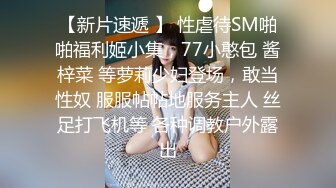 【新片速遞 】 性虐待SM啪啪福利姬小集，77小憨包 酱梓菜 等萝莉少妇登场，敢当性奴 服服帖帖地服务主人 丝足打飞机等 各种调教户外露出