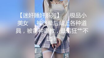 【迷奸睡奸系列】❤️极品小美女❤️被迷晕后戴上各种道具，被各种调教，最后狂艹不止！