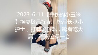 2023-6-11【悲伤的小玉米】换妻极品探花，极品长腿小护士，打牌玩游戏，蹲着吃大屌，骑乘位操一会