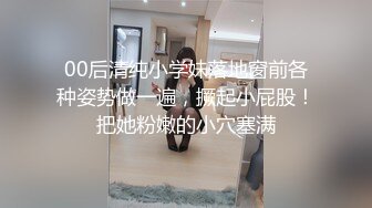 00后清纯小学妹落地窗前各种姿势做一遍，撅起小屁股！把她粉嫩的小穴塞满