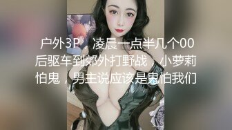  户外3P，凌晨一点半几个00后驱车到郊外打野战，小萝莉怕鬼，男主说应该是鬼怕我们