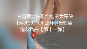 ✨台湾强力桩机约炮王大屌侠「svet19」OF公开募集粉丝炮友私拍【第十一弹】