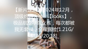 【新片速遞】 2024年12月，顶级约炮大神，【looks】，极品航空学院女孩，每次都被我无套操，全程露脸[1.21G/MP4/20:18]