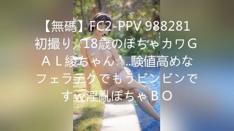 【無碼】FC2-PPV 988281 初撮り☆18歳のぽちゃカワＧＡＬ綾ちゃん☆..験値高めなフェラテクでもうビンビンですｗ淫亂ぽちゃＢＯ