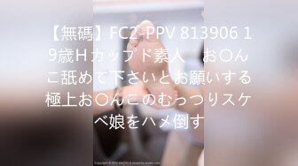 【無碼】FC2-PPV 813906 19歳Ｈカップド素人　お〇んこ舐めて下さいとお願いする極上お〇んこのむっつりスケベ娘をハメ倒す