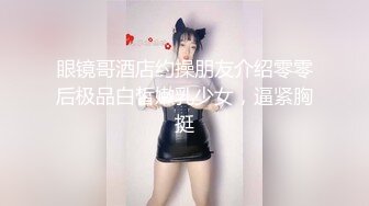 眼镜哥酒店约操朋友介绍零零后极品白皙嫩乳少女，逼紧胸挺