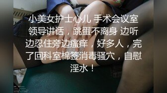 小美女护士心儿 手术会议室领导讲话，跳蛋不离身 边听边忍住旁边瘙痒，好多人，完了回科室棉签消毒骚穴，自慰淫水！