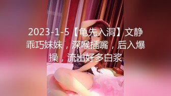 2023-1-5【龟先入洞】文静乖巧妹妹，深喉插嘴，后入爆操，流出好多白浆