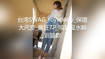 台湾SWAG_royababy_保證大尺度_最狂7P_噴到沒水幹到腿軟