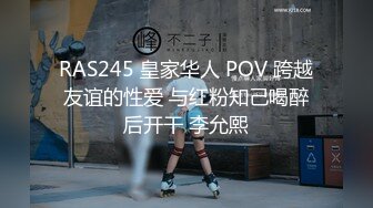 RAS245 皇家华人 POV 跨越友谊的性爱 与红粉知己喝醉后开干 李允熙