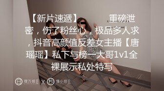 【新片速遞】 ⚫️⚫️重磅泄密，伤了粉丝心，极品多人求，抖音高颜值反差女主播【唐瑶瑶】私下与榜一大哥1v1全裸展示私处特写