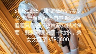 STP31885 黑框眼鏡極品美少女 超高顏值道具自慰 超高顏值道具自慰！跳蛋塞穴假屌爆菊，雙洞齊開噴了一地水，美女太騷了 VIP0600