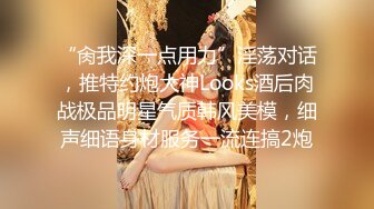 “肏我深一点用力”淫荡对话，推特约炮大神Looks酒后肉战极品明星气质韩风美模，细声细语身材服务一流连搞2炮