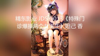 精东影业 JDSY-013《特殊门诊爆操两个女医生》妲己 香菱