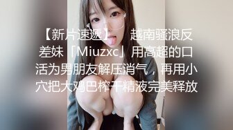 【新片速遞】  ✨越南骚浪反差妹「Miuzxc」用高超的口活为男朋友解压消气，再用小穴把大鸡巴榨干精液完美释放