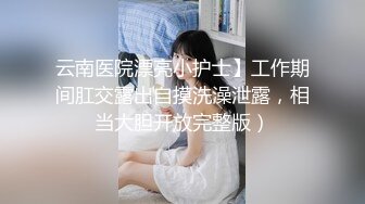 云南医院漂亮小护士】工作期间肛交露出自摸洗澡泄露，相当大胆开放完整版）