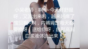 小吴老师：啊~~今天好舒服呀，又流出来啦，越来越痒了宝贝啊~啊，内裤肯定每天都要换呀，送给你呀，自慰高潮白浆液体流出来！