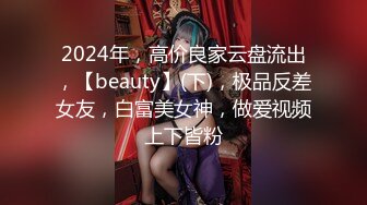 2024年，高价良家云盘流出，【beauty】(下)，极品反差女友，白富美女神，做爱视频上下皆粉