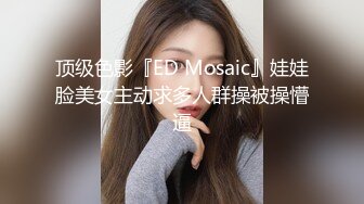 顶级色影『ED Mosaic』娃娃脸美女主动求多人群操被操懵逼