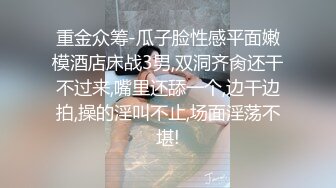 重金众筹-瓜子脸性感平面嫩模酒店床战3男,双洞齐肏还干不过来,嘴里还舔一个,边干边拍,操的淫叫不止,场面淫荡不堪!