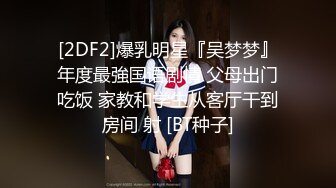 [2DF2]爆乳明星『吴梦梦』年度最強国语剧情 父母出门吃饭 家教和学生从客厅干到房间 射 [BT种子]