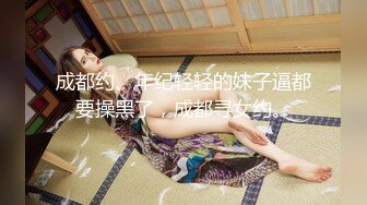 成都约、年纪轻轻的妹子逼都要操黑了，成都寻女约。