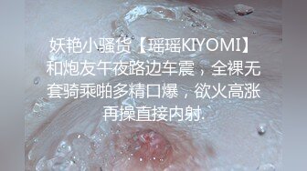 妖艳小骚货【瑶瑶KIYOMI】和炮友午夜路边车震，全裸无套骑乘啪多精口爆，欲火高涨再操直接内射.