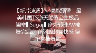 【新片速遞】 ✿高能预警✿ 最美韩国TS逆天颜值公主极品闺蜜▌Sugar▌户外转珠AV棒爆完后庭 前列腺超强快感 坚挺肉棒爆射