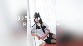  18岁刚成年的无敌嫩妹子，刚刚下海 新鲜出炉