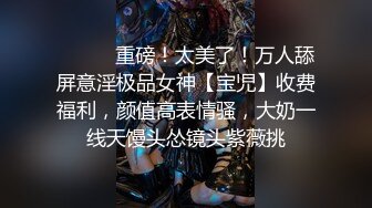 ⚫️⚫️重磅！太美了！万人舔屏意淫极品女神【宝児】收费福利，颜值高表情骚，大奶一线天馒头怂镜头紫薇挑