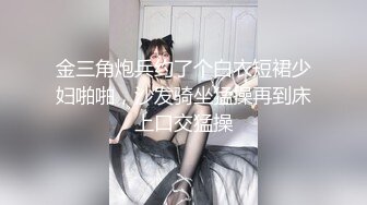 金三角炮兵约了个白衣短裙少妇啪啪，沙发骑坐猛操再到床上口交猛操