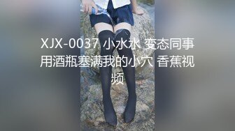 XJX-0037 小水水 变态同事用酒瓶塞满我的小穴 香蕉视频