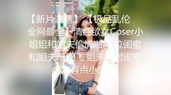 【新片速遞】 【极品乱伦❤️全网最全】清纯欲女Coser小姐姐和姐夫偷情啪啪 拉闺蜜和姐夫玩双飞 姐夫内射闺蜜小穴有点小生气 